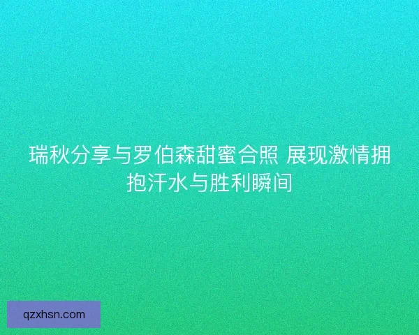 瑞秋分享与罗伯森甜蜜合照 展现激情拥抱汗水与胜利瞬间