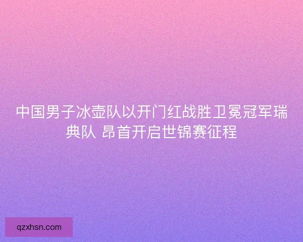 中国男子冰壶队以开门红战胜卫冕冠军瑞典队 昂首开启世锦赛征程
