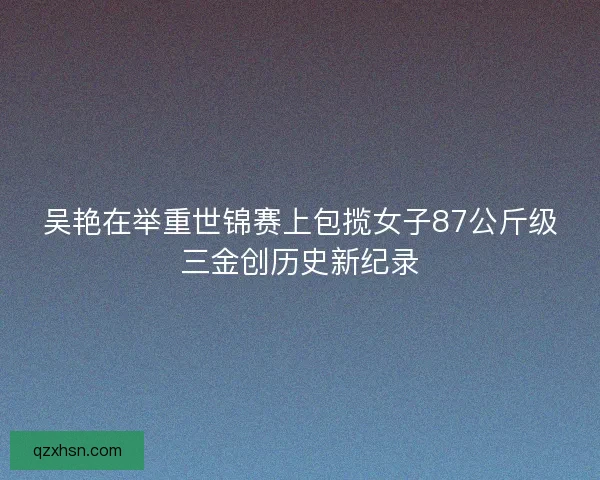 吴艳在举重世锦赛上包揽女子87公斤级三金创历史新纪录