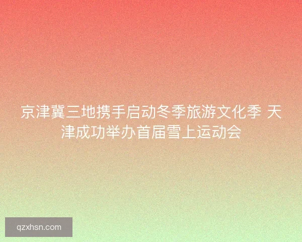 京津冀三地携手启动冬季旅游文化季 天津成功举办首届雪上运动会