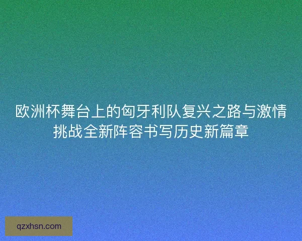 欧洲杯舞台上的匈牙利队复兴之路与激情挑战全新阵容书写历史新篇章