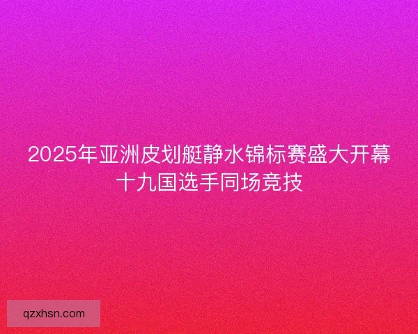 2025年亚洲皮划艇静水锦标赛盛大开幕十九国选手同场竞技