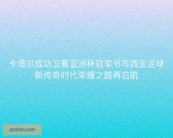 卡塔尔成功卫冕亚洲杯冠军书写西亚足球新传奇时代荣耀之路再启航