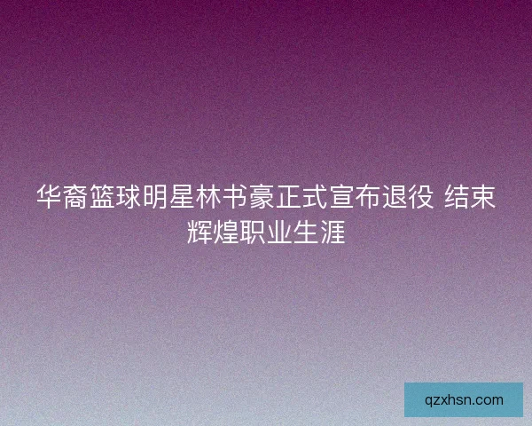 华裔篮球明星林书豪正式宣布退役 结束辉煌职业生涯 华裔篮球明星林书豪正式宣布退役 结束辉煌职业生涯