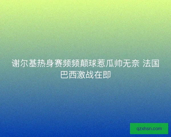 谢尔基热身赛频频颠球惹瓜帅无奈 法国巴西激战在即