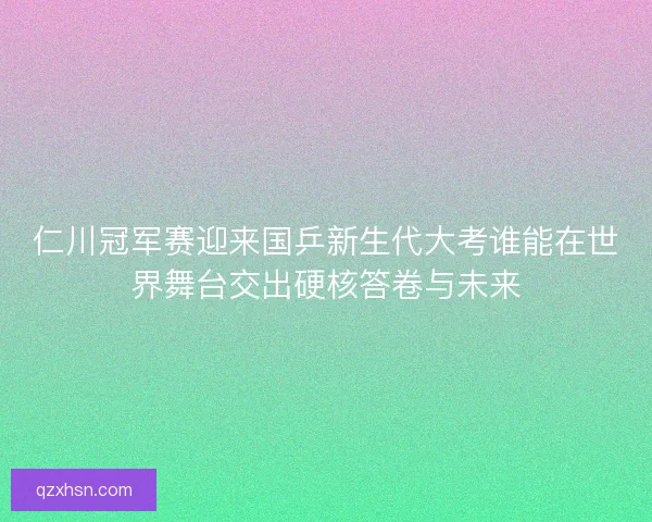 仁川冠军赛迎来国乒新生代大考谁能在世界舞台交出硬核答卷与未来