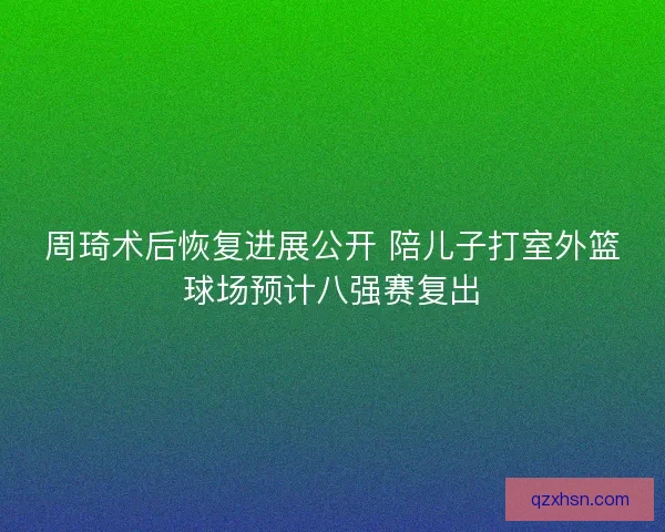 周琦术后恢复进展公开 陪儿子打室外篮球场预计八强赛复出