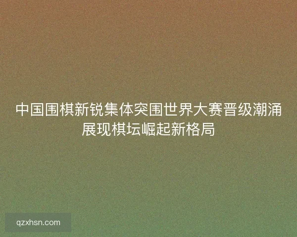 中国围棋新锐集体突围世界大赛晋级潮涌展现棋坛崛起新格局
